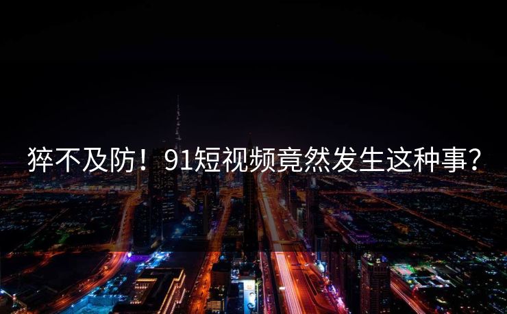 猝不及防！91短视频竟然发生这种事？