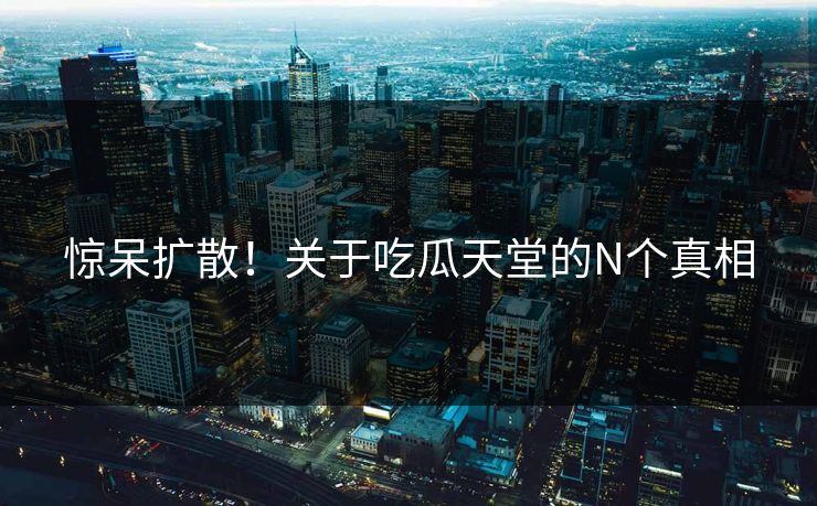 惊呆扩散！关于吃瓜天堂的N个真相