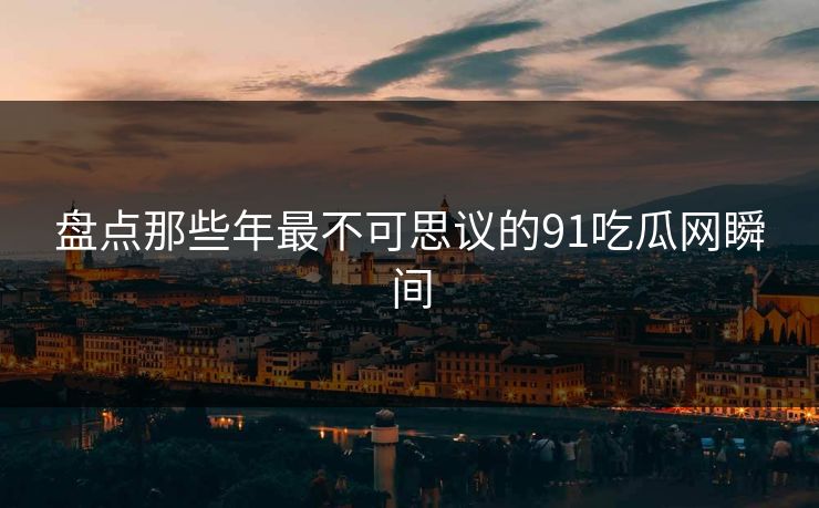 盘点那些年最不可思议的91吃瓜网瞬间