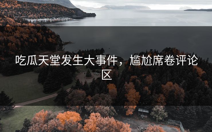 吃瓜天堂发生大事件，尴尬席卷评论区