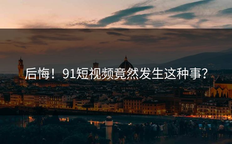 后悔！91短视频竟然发生这种事？