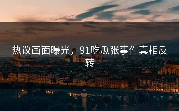 热议画面曝光，91吃瓜张事件真相反转