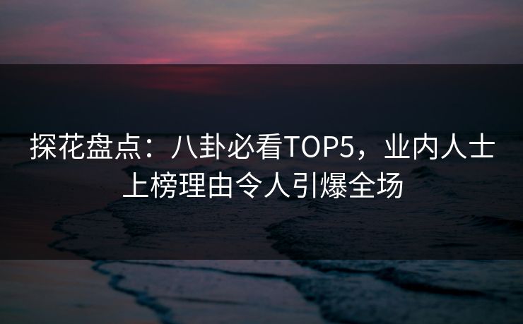 探花盘点：八卦必看TOP5，业内人士上榜理由令人引爆全场