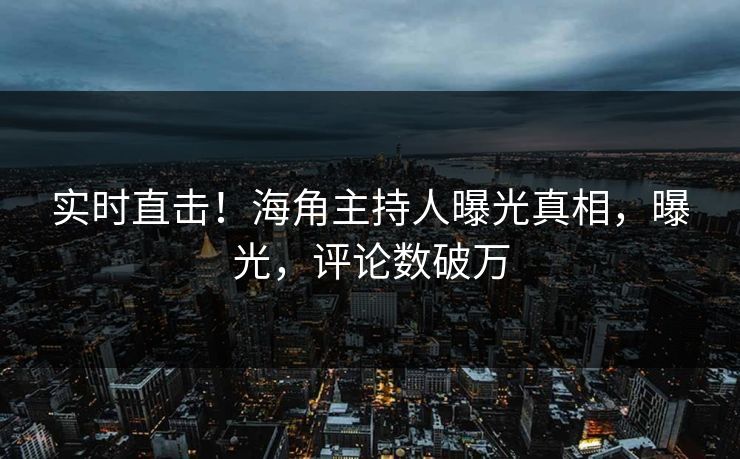 实时直击！海角主持人曝光真相，曝光，评论数破万