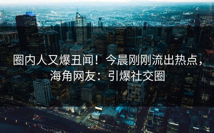 圈内人又爆丑闻！今晨刚刚流出热点，海角网友：引爆社交圈