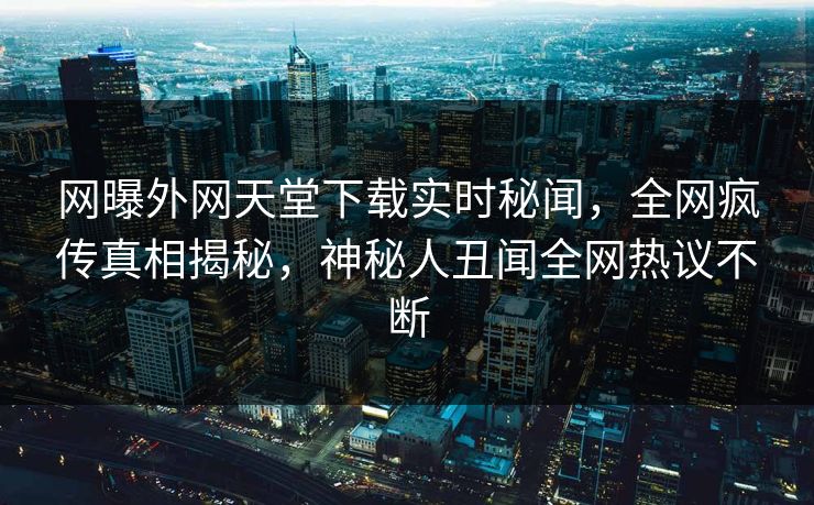 网曝外网天堂下载实时秘闻，全网疯传真相揭秘，神秘人丑闻全网热议不断