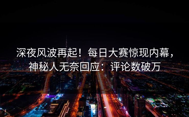 深夜风波再起！每日大赛惊现内幕，神秘人无奈回应：评论数破万