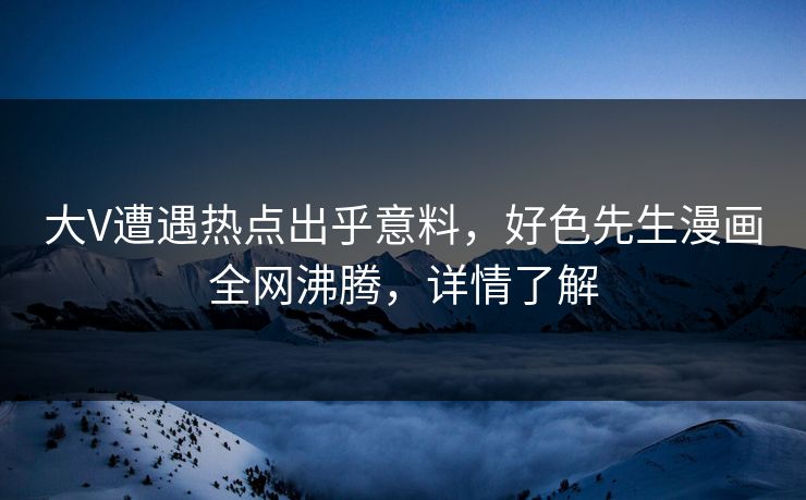 大V遭遇热点出乎意料，好色先生漫画全网沸腾，详情了解