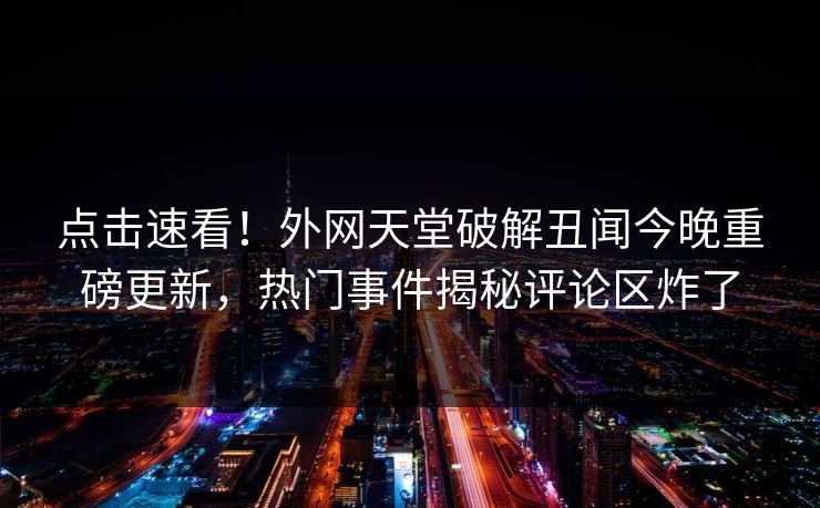 点击速看！外网天堂破解丑闻今晚重磅更新，热门事件揭秘评论区炸了