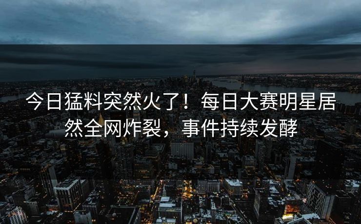 今日猛料突然火了！每日大赛明星居然全网炸裂，事件持续发酵