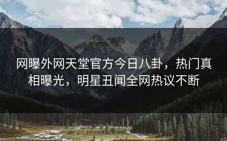 网曝外网天堂官方今日八卦，热门真相曝光，明星丑闻全网热议不断
