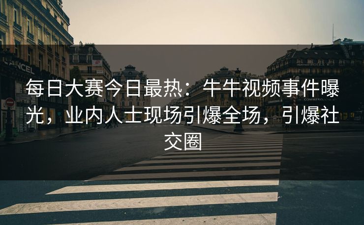 每日大赛今日最热：牛牛视频事件曝光，业内人士现场引爆全场，引爆社交圈
