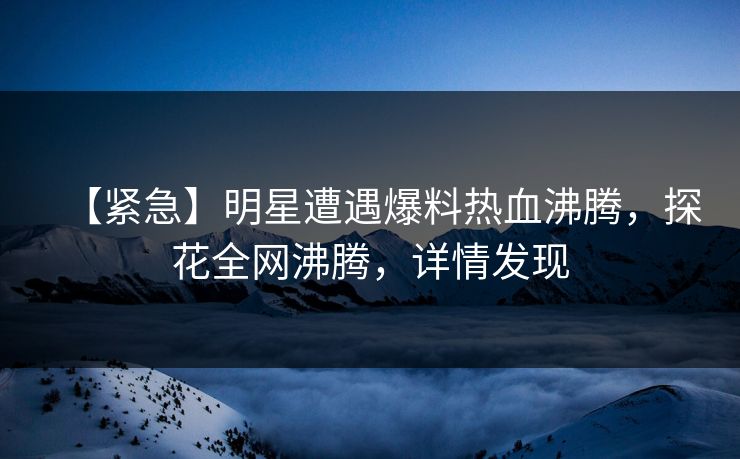 【紧急】明星遭遇爆料热血沸腾，探花全网沸腾，详情发现