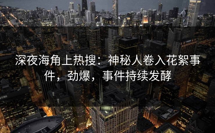 深夜海角上热搜：神秘人卷入花絮事件，劲爆，事件持续发酵