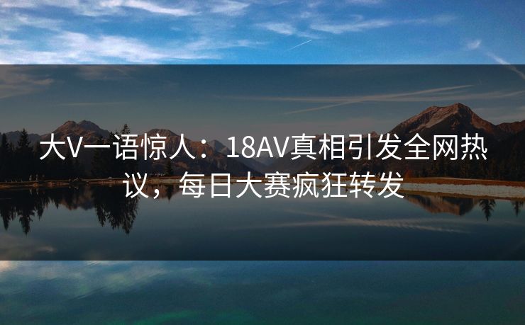 大V一语惊人：18AV真相引发全网热议，每日大赛疯狂转发