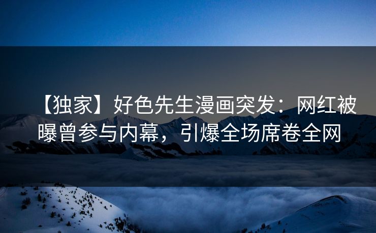 【独家】好色先生漫画突发：网红被曝曾参与内幕，引爆全场席卷全网