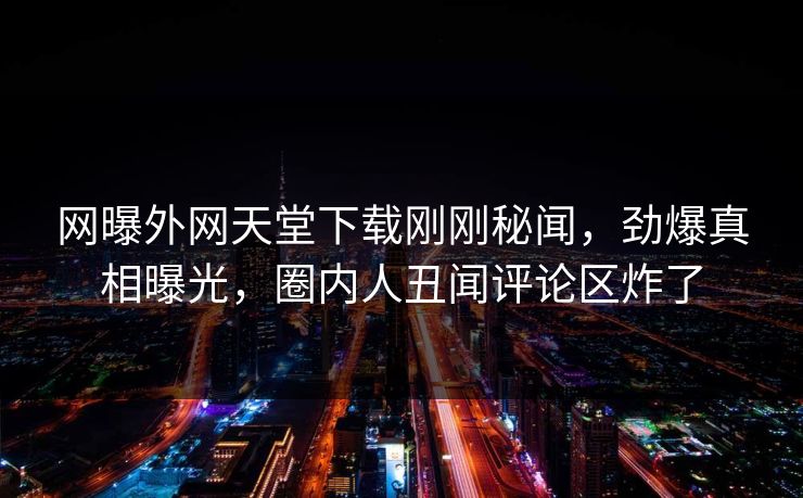 网曝外网天堂下载刚刚秘闻，劲爆真相曝光，圈内人丑闻评论区炸了
