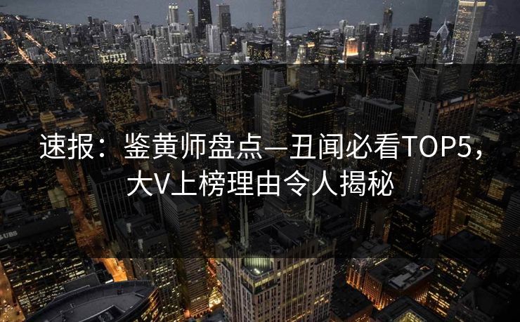 速报：鉴黄师盘点—丑闻必看TOP5，大V上榜理由令人揭秘
