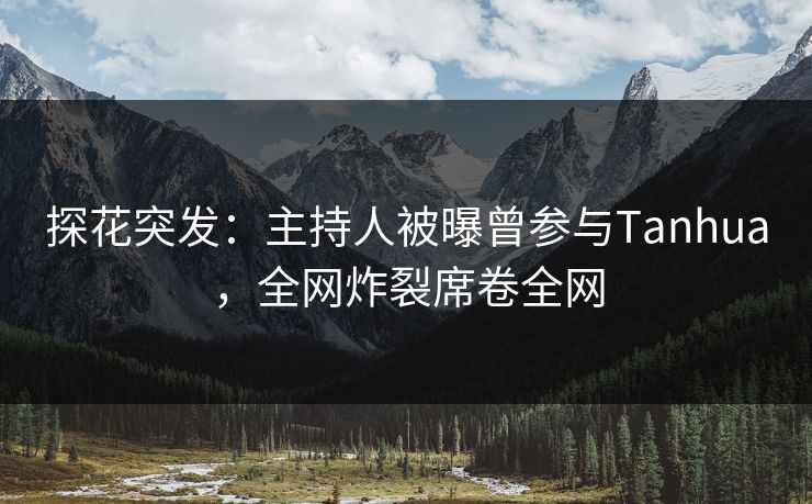 探花突发：主持人被曝曾参与Tanhua，全网炸裂席卷全网