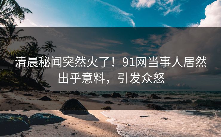 清晨秘闻突然火了！91网当事人居然出乎意料，引发众怒