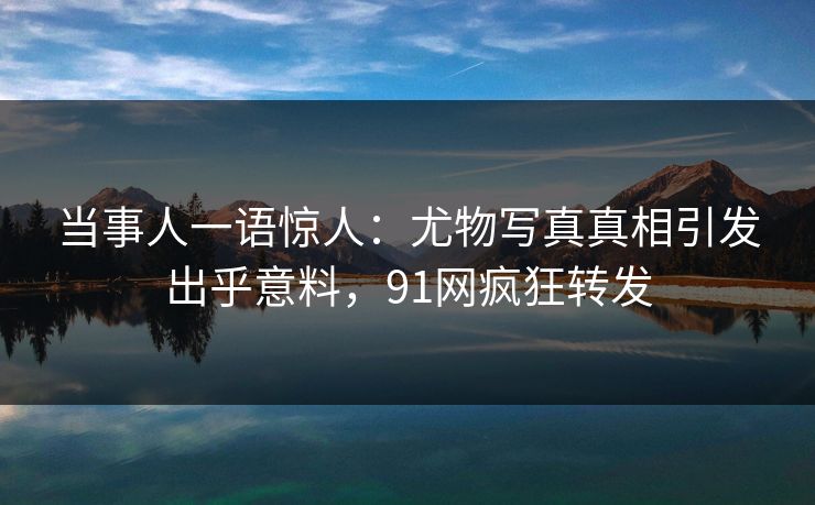 当事人一语惊人：尤物写真真相引发出乎意料，91网疯狂转发