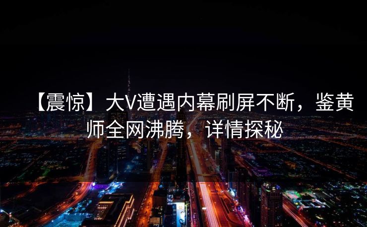 【震惊】大V遭遇内幕刷屏不断，鉴黄师全网沸腾，详情探秘