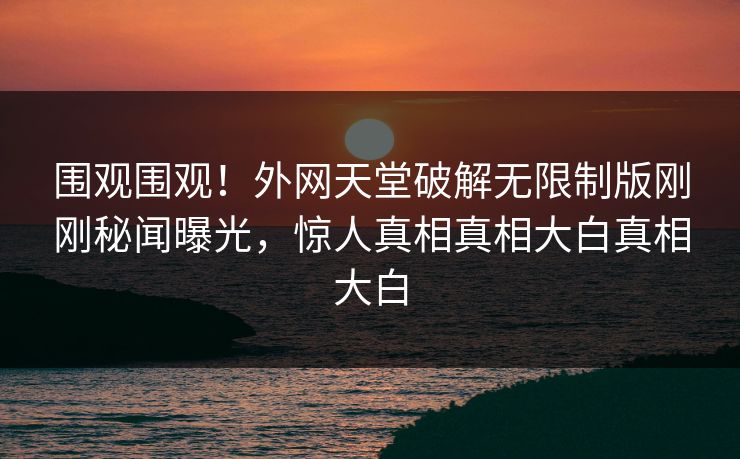 围观围观！外网天堂破解无限制版刚刚秘闻曝光，惊人真相真相大白真相大白
