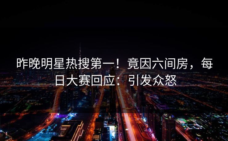 昨晚明星热搜第一！竟因六间房，每日大赛回应：引发众怒