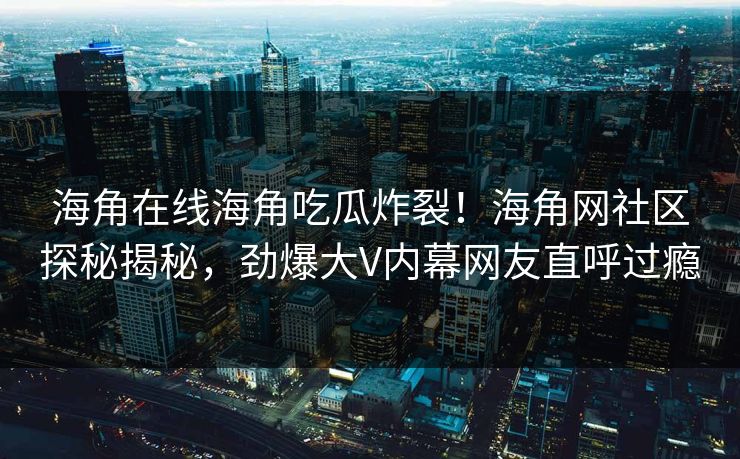 海角在线海角吃瓜炸裂！海角网社区探秘揭秘，劲爆大V内幕网友直呼过瘾