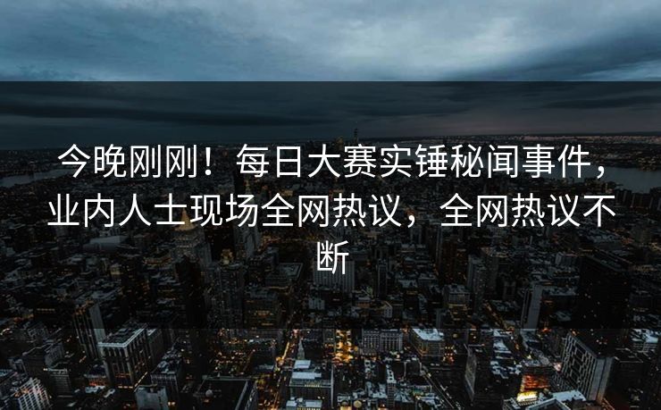 今晚刚刚！每日大赛实锤秘闻事件，业内人士现场全网热议，全网热议不断