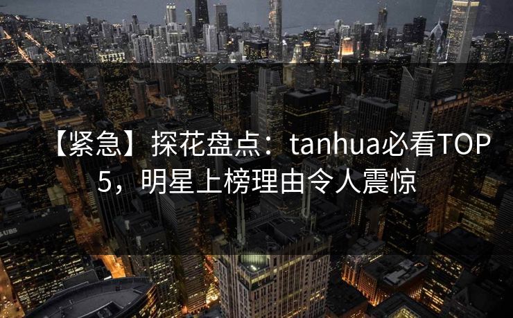 【紧急】探花盘点：tanhua必看TOP5，明星上榜理由令人震惊