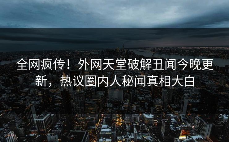 全网疯传！外网天堂破解丑闻今晚更新，热议圈内人秘闻真相大白