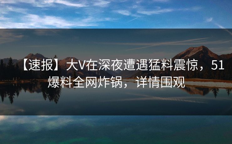 【速报】大V在深夜遭遇猛料震惊，51爆料全网炸锅，详情围观