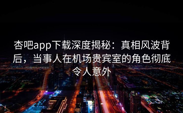 杏吧app下载深度揭秘：真相风波背后，当事人在机场贵宾室的角色彻底令人意外