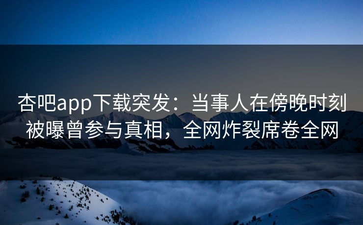 杏吧app下载突发：当事人在傍晚时刻被曝曾参与真相，全网炸裂席卷全网