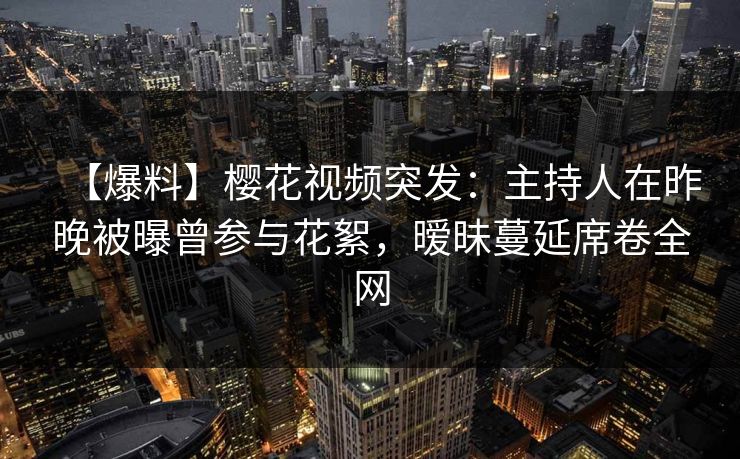 【爆料】樱花视频突发：主持人在昨晚被曝曾参与花絮，暧昧蔓延席卷全网