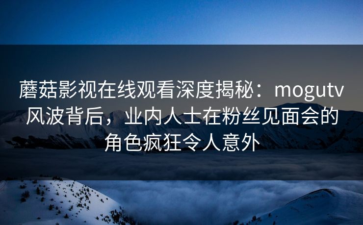 蘑菇影视在线观看深度揭秘：mogutv风波背后，业内人士在粉丝见面会的角色疯狂令人意外