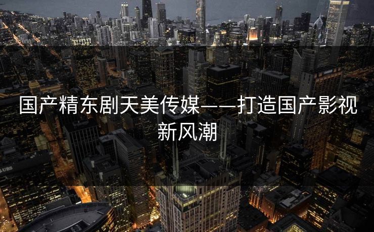 国产精东剧天美传媒——打造国产影视新风潮