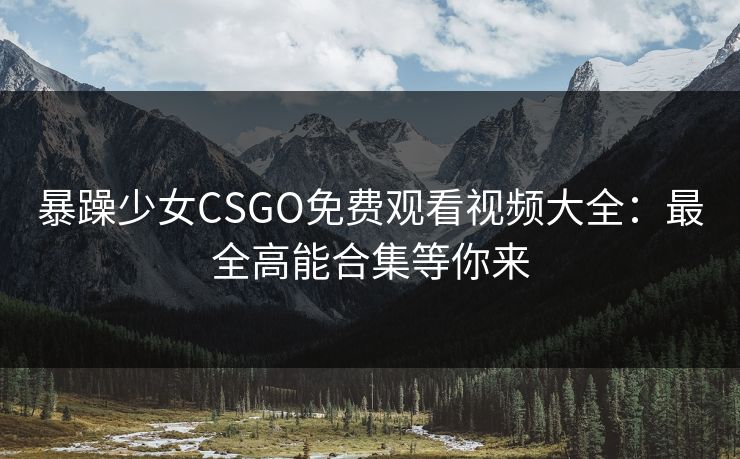 暴躁少女CSGO免费观看视频大全：最全高能合集等你来