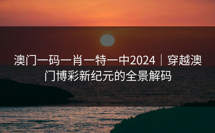 澳门一码一肖一特一中2024｜穿越澳门博彩新纪元的全景解码