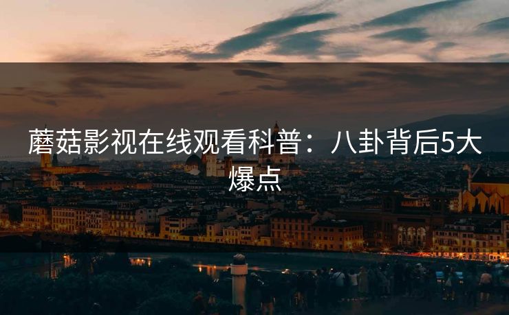 蘑菇影视在线观看科普：八卦背后5大爆点