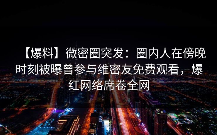 【爆料】微密圈突发：圈内人在傍晚时刻被曝曾参与维密友免费观看，爆红网络席卷全网
