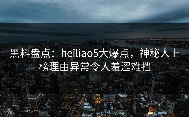 黑料盘点：heiliao5大爆点，神秘人上榜理由异常令人羞涩难挡