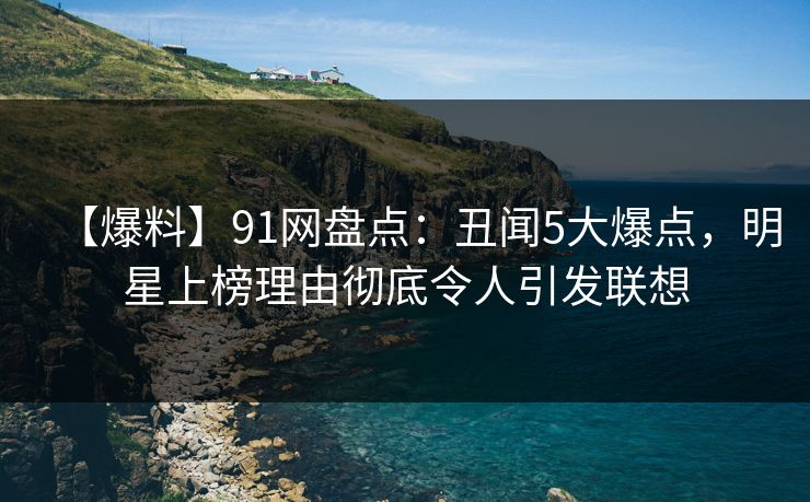 【爆料】91网盘点：丑闻5大爆点，明星上榜理由彻底令人引发联想