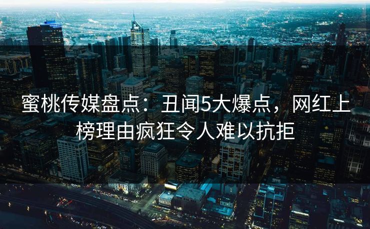 蜜桃传媒盘点：丑闻5大爆点，网红上榜理由疯狂令人难以抗拒