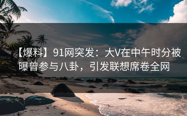 【爆料】91网突发：大V在中午时分被曝曾参与八卦，引发联想席卷全网