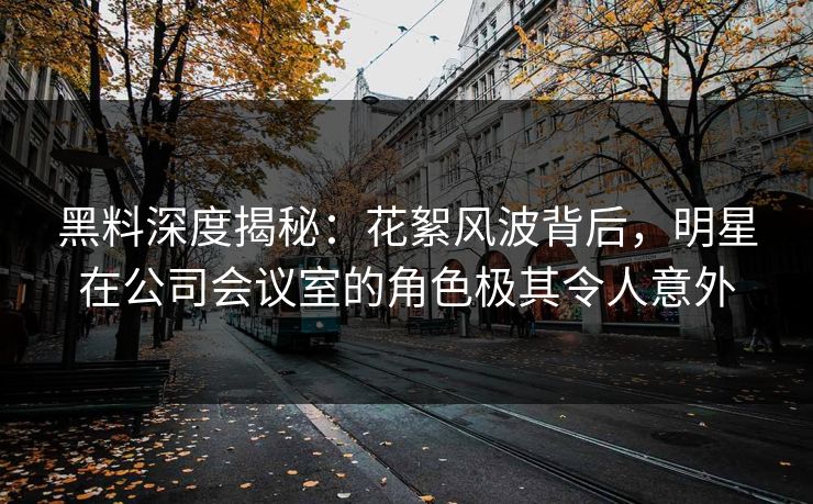 黑料深度揭秘：花絮风波背后，明星在公司会议室的角色极其令人意外