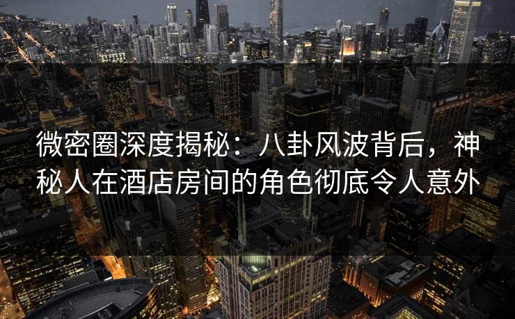 微密圈深度揭秘：八卦风波背后，神秘人在酒店房间的角色彻底令人意外
