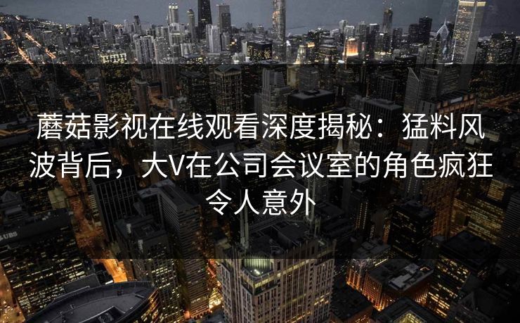 蘑菇影视在线观看深度揭秘：猛料风波背后，大V在公司会议室的角色疯狂令人意外