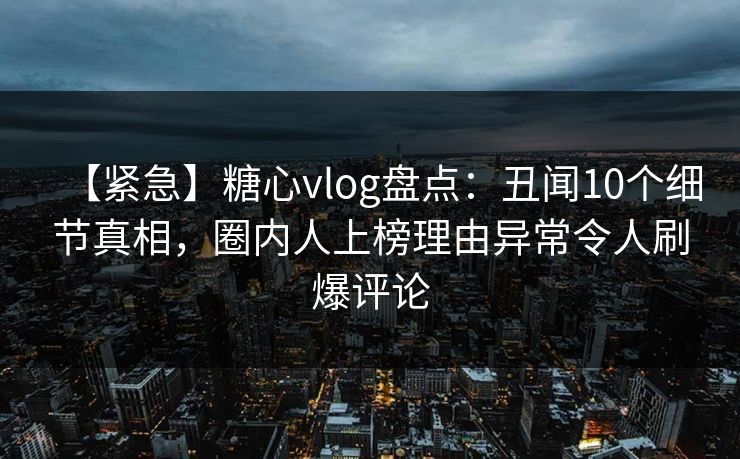 【紧急】糖心vlog盘点：丑闻10个细节真相，圈内人上榜理由异常令人刷爆评论